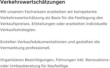 Mit unserem Fachwissen erarbeiten wir kompetente Verkehrswertschätzung als Basis für die Festlegung des Verkaufspreises, Erbteilungen oder erarbeiten individuelle Verkaufsstrategien.  Erstellen Verkaufsdokumentationen und gestalten die Vermarktung professionell.  Organisieren Besichtigungen, Führungen inkl. Renovations- oder Umbauberatung für Kaufwillige. Verkehrswertschätzungen